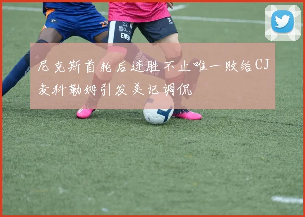 尼克斯首轮后连胜不止唯一败给CJ麦科勒姆引发美记调侃