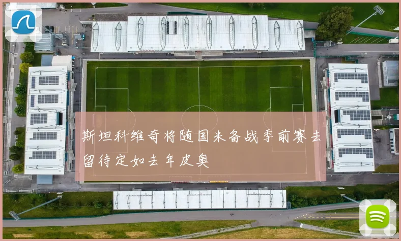 斯坦科维奇将随国米备战季前赛去留待定如去年皮奥