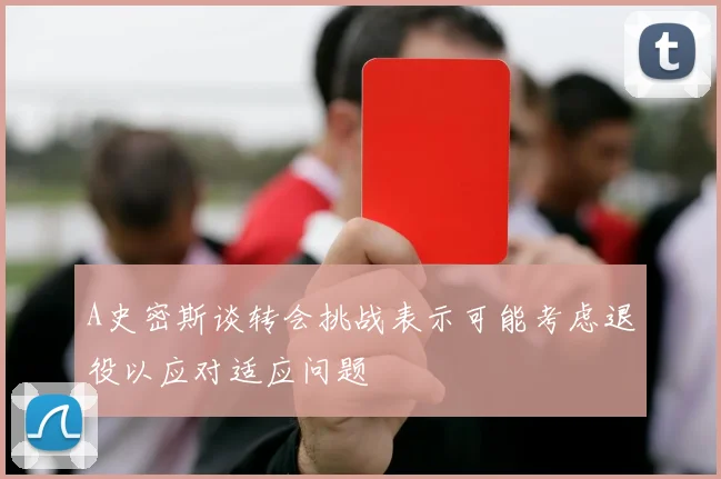 A史密斯谈转会挑战表示可能考虑退役以应对适应问题
