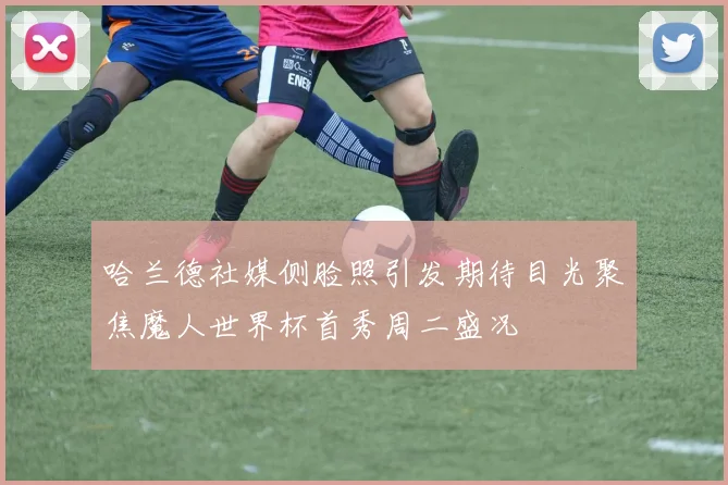 哈兰德社媒侧脸照引发期待目光聚焦魔人世界杯首秀周二盛况