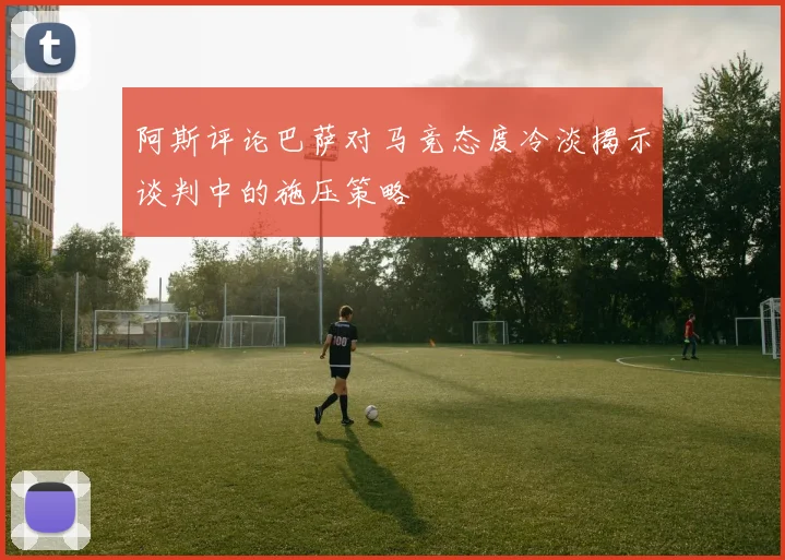 阿斯评论巴萨对马竞态度冷淡揭示谈判中的施压策略
