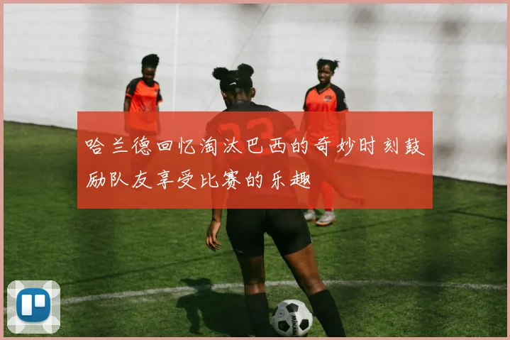 哈兰德回忆淘汰巴西的奇妙时刻鼓励队友享受比赛的乐趣