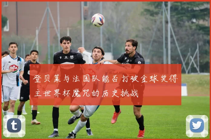 登贝莱与法国队能否打破金球奖得主世界杯魔咒的历史挑战