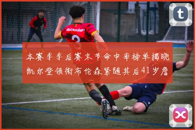 本赛季季后赛末节命中率榜单揭晓凯尔登领衔布伦森紧随其后41岁詹姆斯也在其中