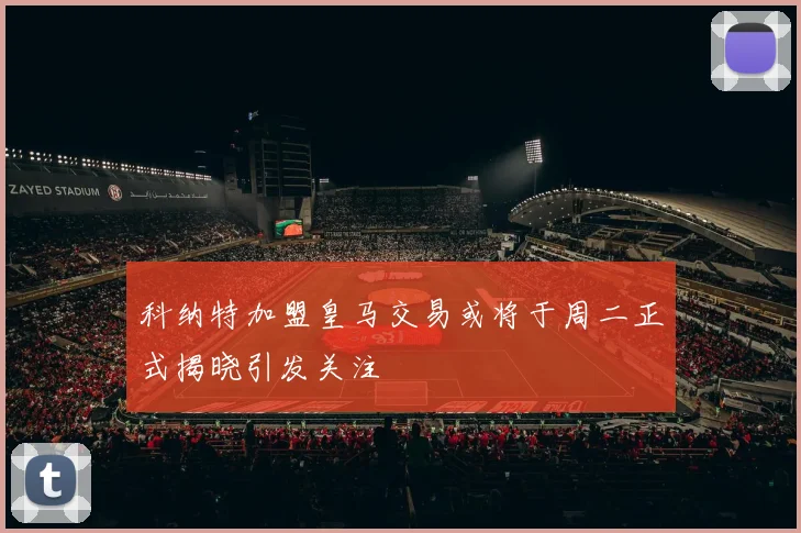 科纳特加盟皇马交易或将于周二正式揭晓引发关注