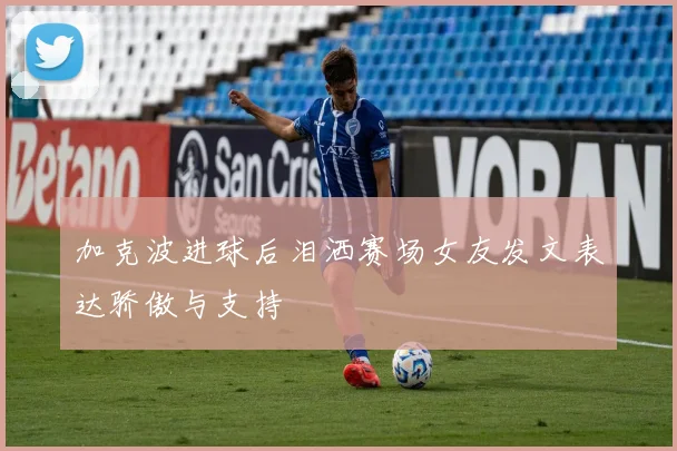 加克波进球后泪洒赛场女友发文表达骄傲与支持