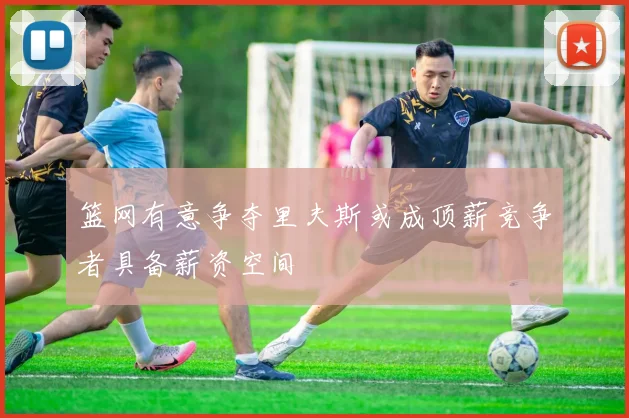 篮网有意争夺里夫斯或成顶薪竞争者具备薪资空间