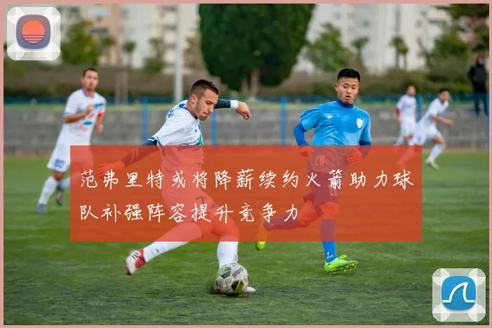 范弗里特或将降薪续约火箭助力球队补强阵容提升竞争力