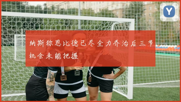 纳斯称恩比德已尽全力乔治后三节机会未能把握