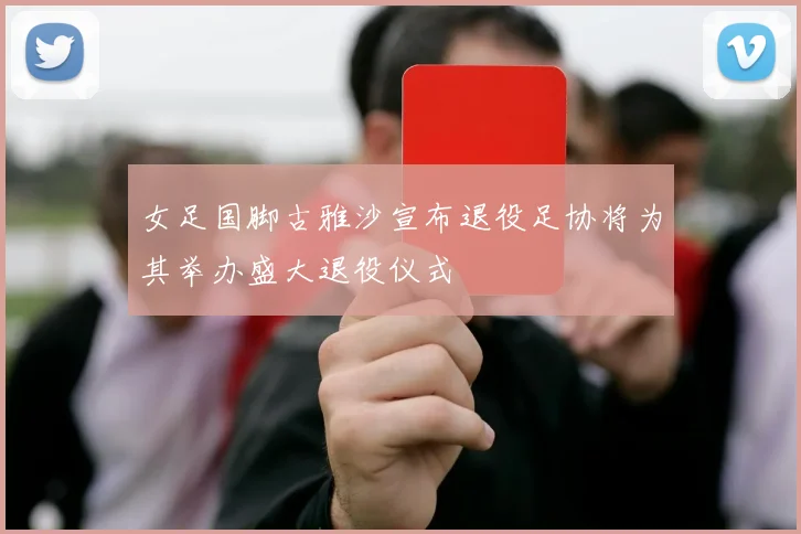 女足国脚古雅沙宣布退役足协将为其举办盛大退役仪式
