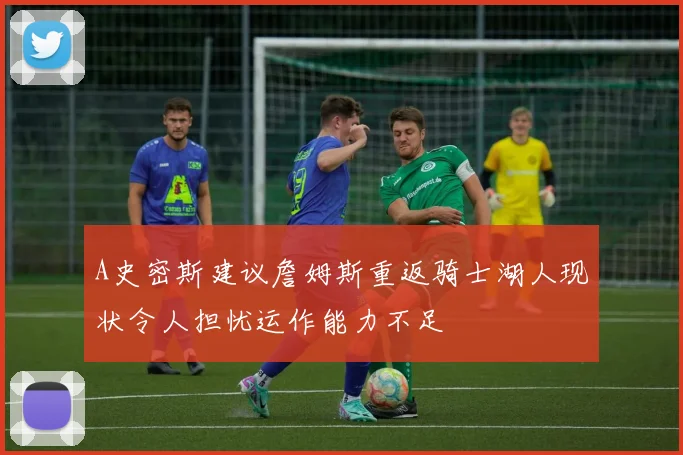 A史密斯建议詹姆斯重返骑士湖人现状令人担忧运作能力不足